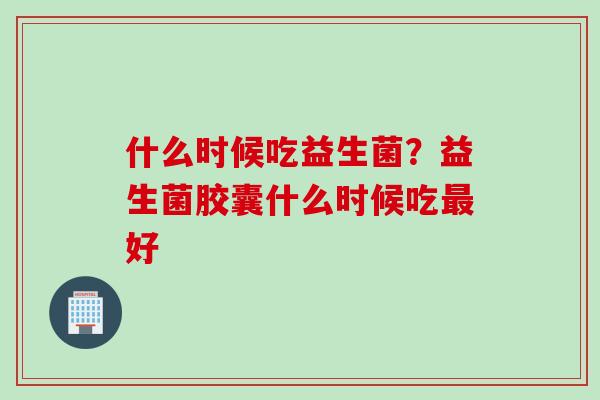 什么时候吃益生菌？益生菌胶囊什么时候吃最好