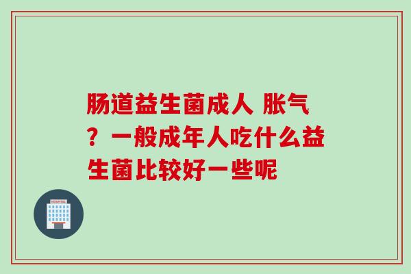 肠道益生菌成人 胀气？一般成年人吃什么益生菌比较好一些呢