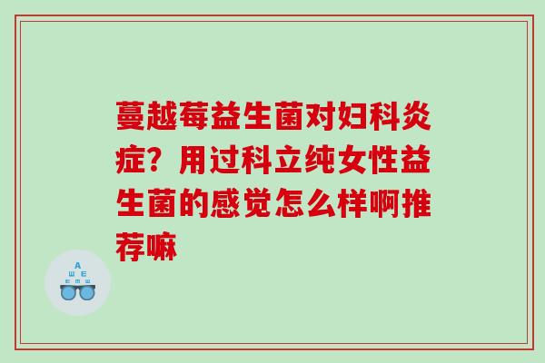 蔓越莓益生菌对妇科炎症？用过科立纯女性益生菌的感觉怎么样啊推荐嘛