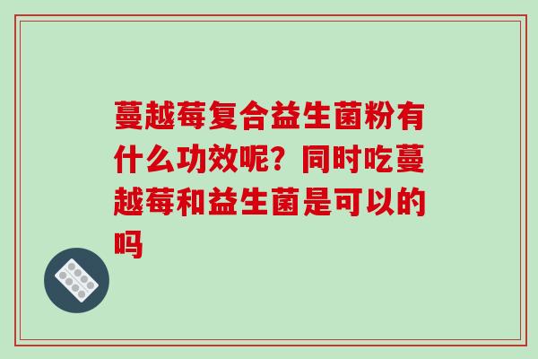 蔓越莓复合益生菌粉有什么功效呢？同时吃蔓越莓和益生菌是可以的吗