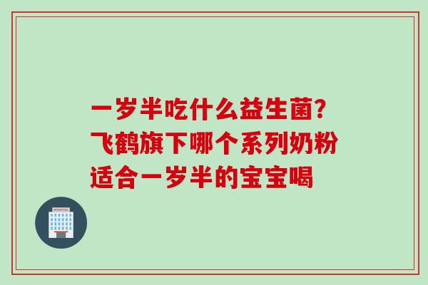 一岁半吃什么益生菌？飞鹤旗下哪个系列奶粉适合一岁半的宝宝喝
