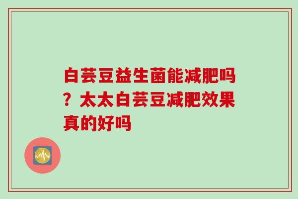 白芸豆益生菌能减肥吗？太太白芸豆减肥效果真的好吗
