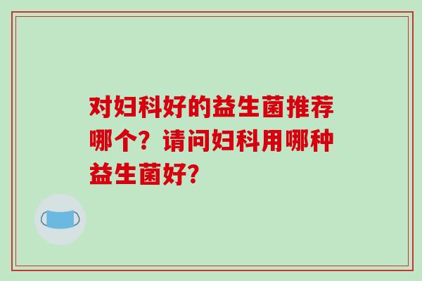 对妇科好的益生菌推荐哪个？请问妇科用哪种益生菌好？