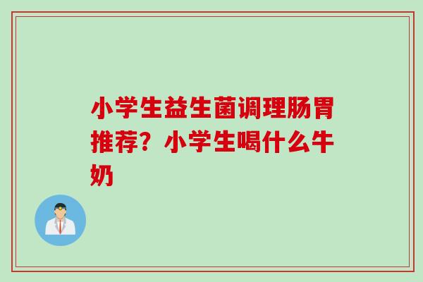 小学生益生菌调理肠胃推荐？小学生喝什么牛奶