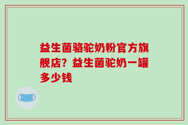 益生菌骆驼奶粉官方旗舰店？益生菌驼奶一罐多少钱