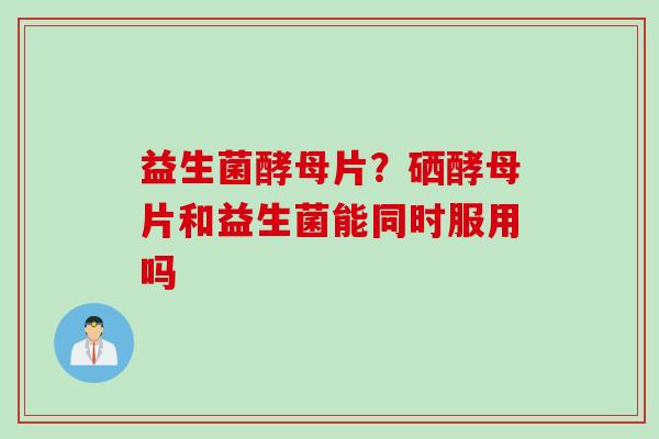 益生菌酵母片？硒酵母片和益生菌能同时服用吗