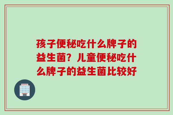孩子便秘吃什么牌子的益生菌？儿童便秘吃什么牌子的益生菌比较好