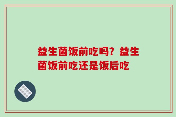 益生菌饭前吃吗？益生菌饭前吃还是饭后吃