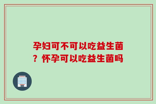 孕妇可不可以吃益生菌？怀孕可以吃益生菌吗
