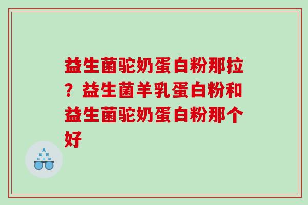 益生菌驼奶蛋白粉那拉？益生菌羊乳蛋白粉和益生菌驼奶蛋白粉那个好