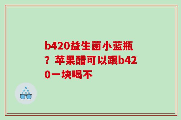 b420益生菌小蓝瓶？苹果醋可以跟b420一块喝不