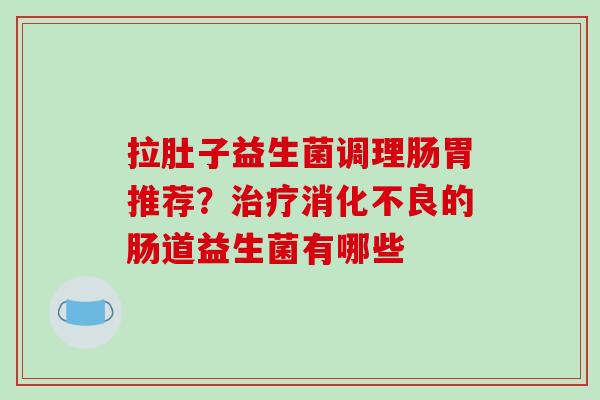 拉肚子益生菌调理肠胃推荐？治疗消化不良的肠道益生菌有哪些
