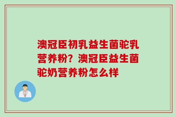 澳冠臣初乳益生菌驼乳营养粉？澳冠臣益生菌驼奶营养粉怎么样