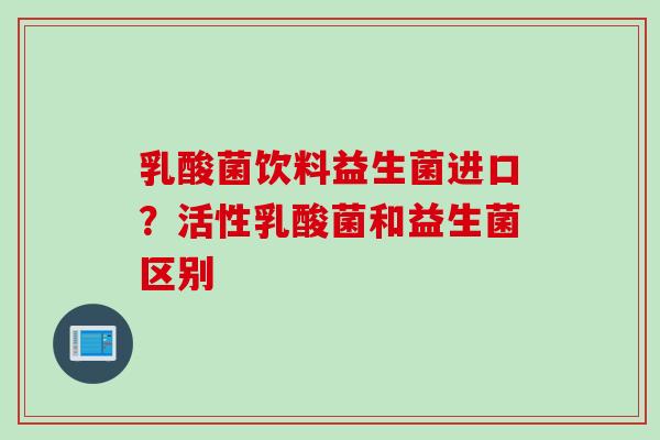 乳酸菌饮料益生菌进口？活性乳酸菌和益生菌区别