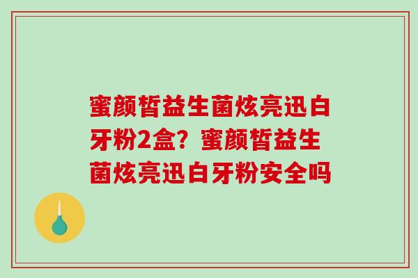 蜜颜皙益生菌炫亮迅白牙粉2盒？蜜颜皙益生菌炫亮迅白牙粉安全吗