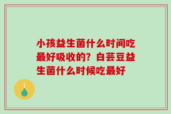 小孩益生菌什么时间吃最好吸收的？白芸豆益生菌什么时候吃最好