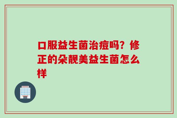 口服益生菌治痘吗？修正的朵靓美益生菌怎么样