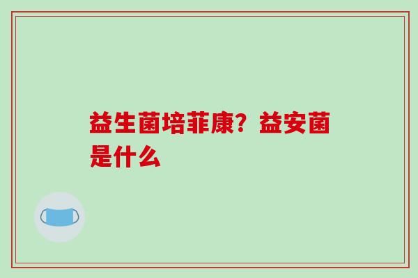益生菌培菲康?益安菌是什么 益生菌培菲康?益安菌是什么