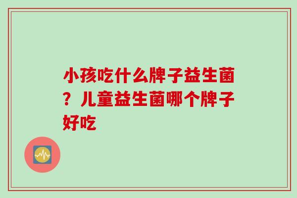 小孩吃什么牌子益生菌?儿童益生菌哪个牌子好吃 小孩吃什么牌子益生菌?儿童益生菌哪个牌子好吃