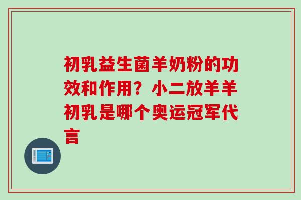 初乳益生菌羊奶粉的功效和作用？小二放羊羊初乳是哪个奥运冠军代言