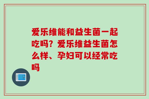 爱乐维能和益生菌一起吃吗？爱乐维益生菌怎么样、孕妇可以经常吃吗