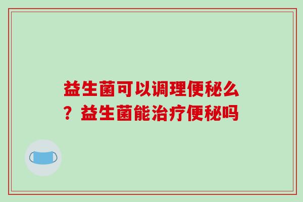益生菌可以调理便秘么？益生菌能治疗便秘吗