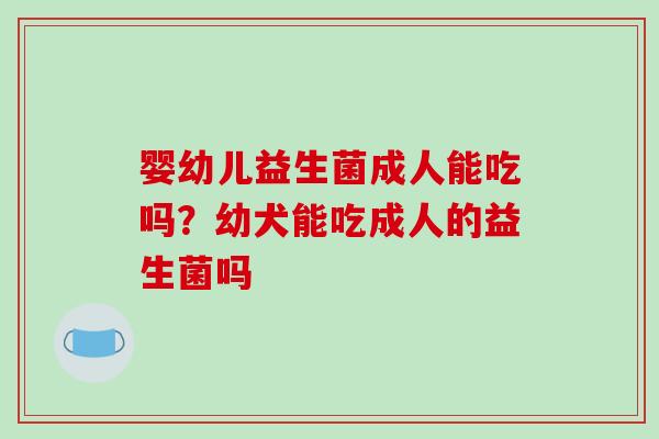 婴幼儿益生菌成人能吃吗？幼犬能吃成人的益生菌吗