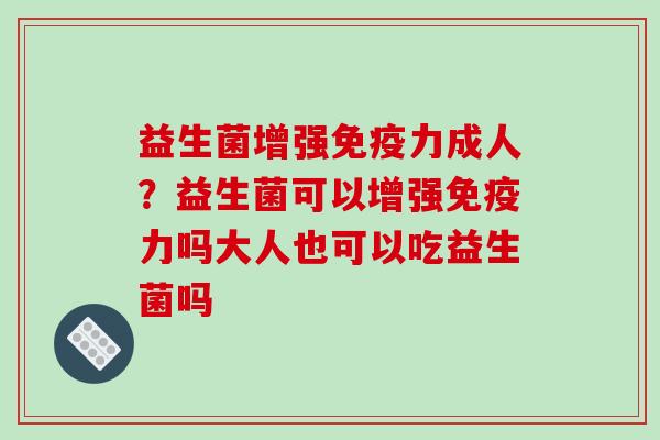 益生菌增强免疫力成人？益生菌可以增强免疫力吗大人也可以吃益生菌吗