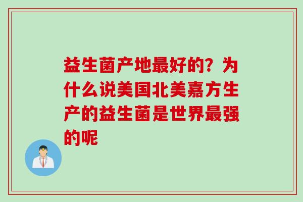 益生菌产地最好的？为什么说美国北美嘉方生产的益生菌是世界最强的呢