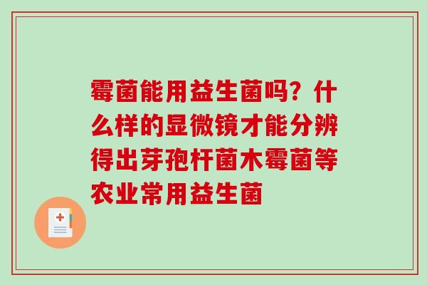 霉菌能用益生菌吗？什么样的显微镜才能分辨得出芽孢杆菌木霉菌等农业常用益生菌