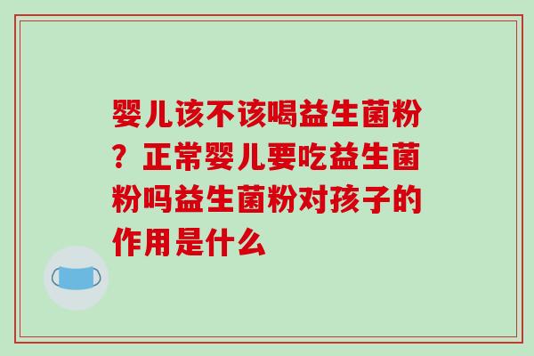 婴儿该不该喝益生菌粉？正常婴儿要吃益生菌粉吗益生菌粉对孩子的作用是什么