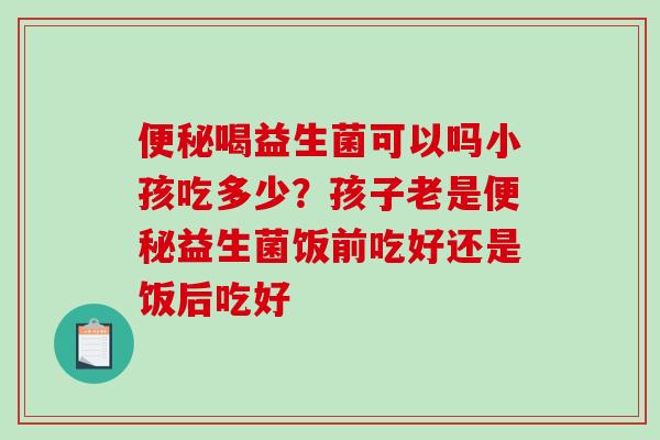 便秘喝益生菌可以吗小孩吃多少？孩子老是便秘益生菌饭前吃好还是饭后吃好