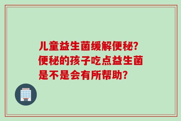 儿童益生菌缓解便秘？便秘的孩子吃点益生菌是不是会有所帮助？
