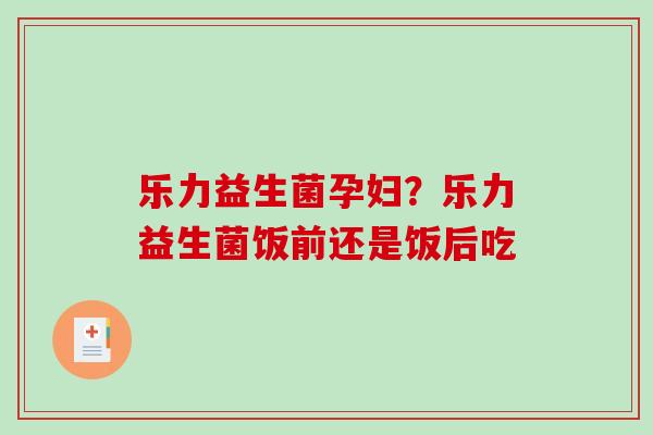 乐力益生菌孕妇?乐力益生菌饭前还是饭后吃 乐力益生菌孕妇?乐力益生菌饭前还是饭后吃