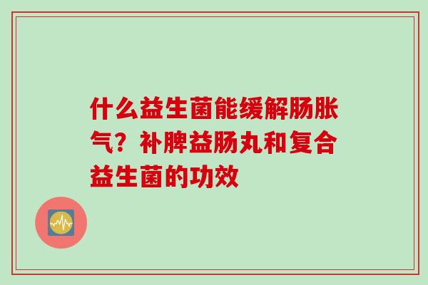 什么益生菌能缓解肠胀气？补脾益肠丸和复合益生菌的功效