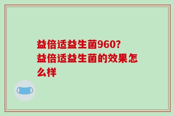 益倍适益生菌960？益倍适益生菌的效果怎么样