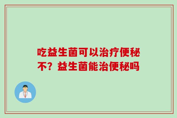 吃益生菌可以治疗便秘不？益生菌能治便秘吗