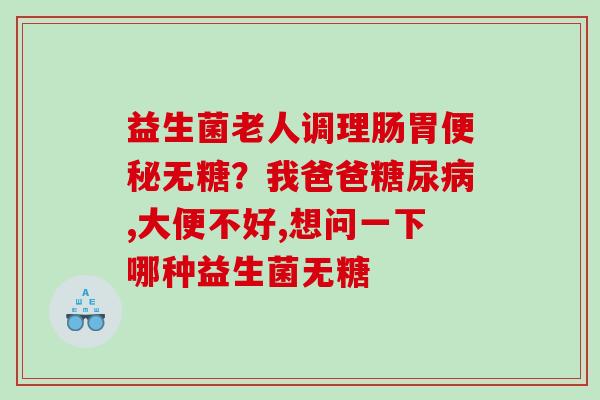 益生菌老人调理肠胃便秘无糖？我爸爸糖尿病,大便不好,想问一下哪种益生菌无糖