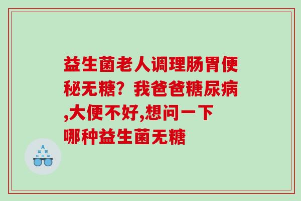 益生菌老人调理肠胃无糖？我爸爸,大便不好,想问一下哪种益生菌无糖