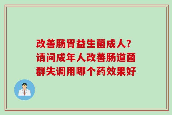 改善肠胃益生菌成人？请问成年人改善肠道菌群失调用哪个药效果好