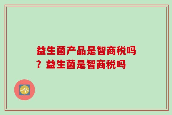益生菌产品是智商税吗?益生菌是智商税吗 益生菌产品是智商税吗?益生菌是智商税吗