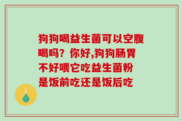 狗狗喝益生菌可以空腹喝吗？你好,狗狗肠胃不好喂它吃益生菌粉 是饭前吃还是饭后吃