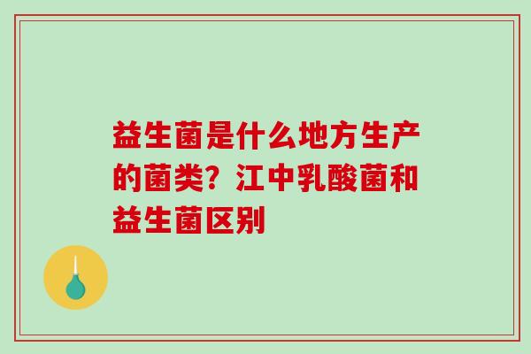 益生菌是什么地方生产的菌类？江中乳酸菌和益生菌区别