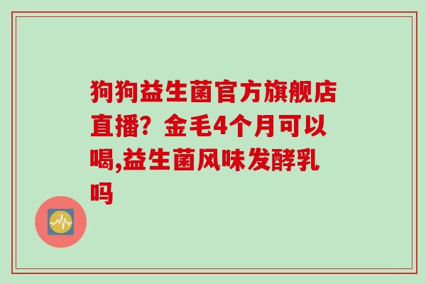 狗狗益生菌官方旗舰店直播?金毛4个月可以喝,益生菌风味发酵乳吗 狗狗益生菌官方旗舰店直播?金毛4个月可以喝,益生菌风味发酵乳吗