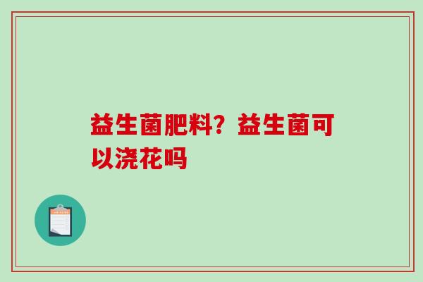 益生菌肥料?益生菌可以浇花吗 益生菌肥料?益生菌可以浇花吗