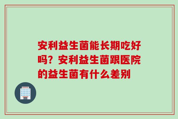 安利益生菌能长期吃好吗？安利益生菌跟医院的益生菌有什么差别