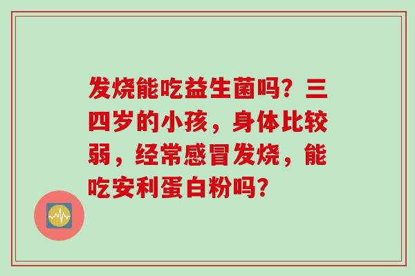 发烧能吃益生菌吗？三四岁的小孩，身体比较弱，经常发烧，能吃安利蛋白粉吗？