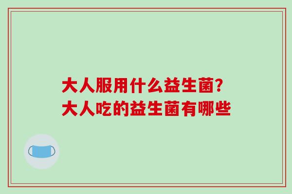 大人服用什么益生菌?大人吃的益生菌有哪些 大人服用什么益生菌?大人吃的益生菌有哪些