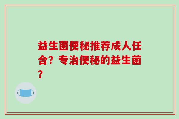 益生菌便秘推荐成人任合？专治便秘的益生菌？
