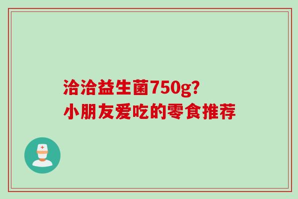 洽洽益生菌750g？小朋友爱吃的零食推荐